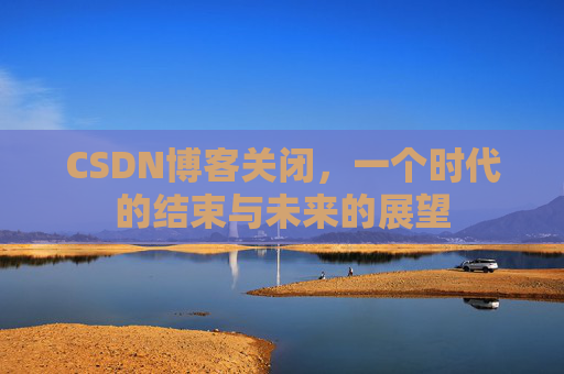 CSDN博客关闭，一个时代的结束与未来的展望